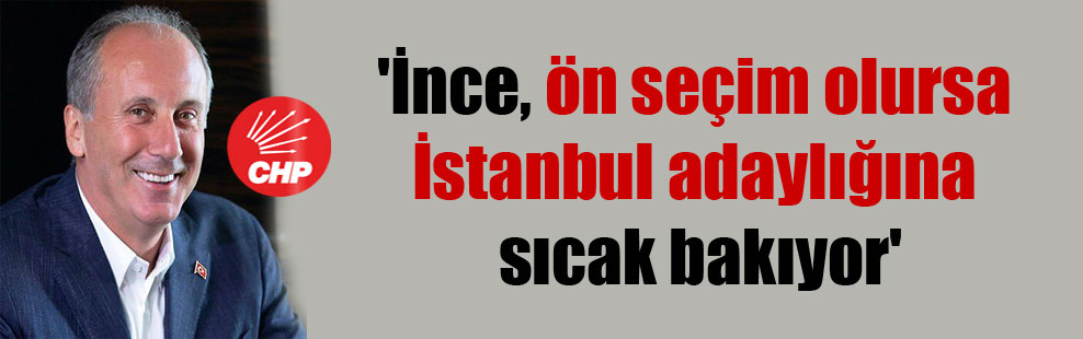 ‘İnce, ön seçim olursa İstanbul adaylığına sıcak bakıyor’