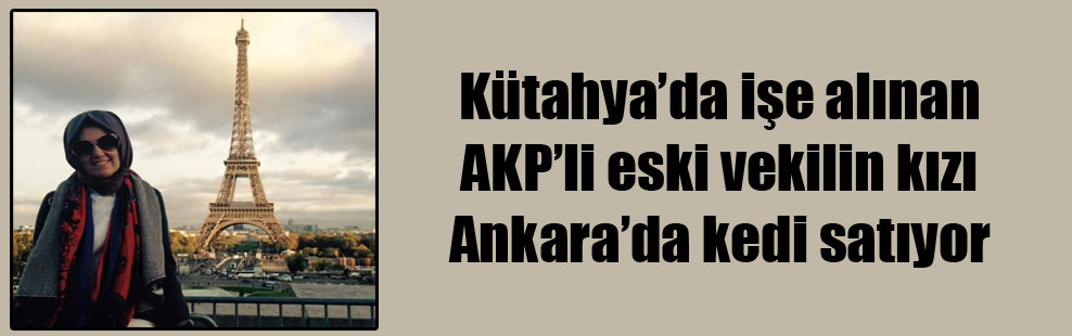 Kütahya’da işe alınan AKP’li eski vekilin kızı Ankara’da kedi satıyor