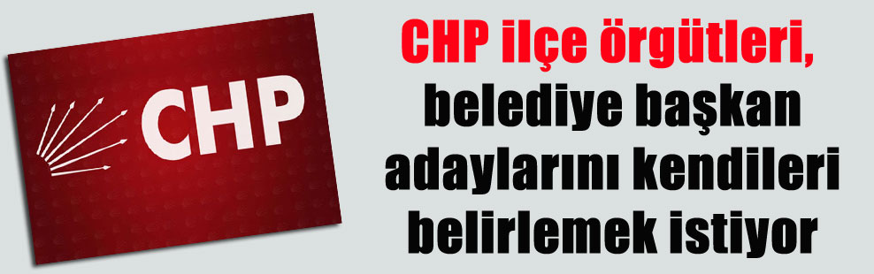 CHP ilçe örgütleri, belediye başkan adaylarını kendileri belirlemek istiyor