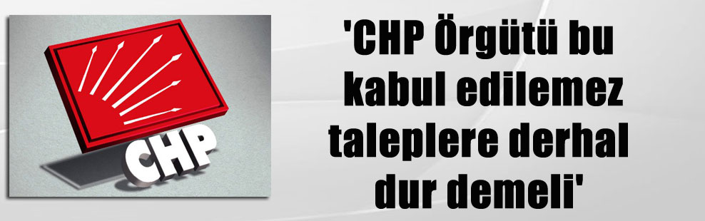 ‘CHP Örgütü bu kabul edilemez taleplere derhal dur demeli’