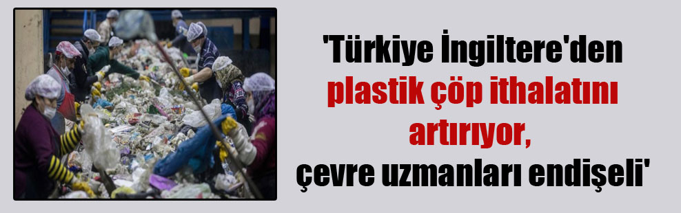 ‘Türkiye İngiltere’den plastik çöp ithalatını artırıyor, çevre uzmanları endişeli’