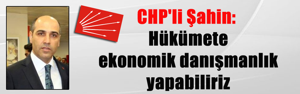 CHP’li Şahin: Hükümete ekonomik danışmanlık yapabiliriz