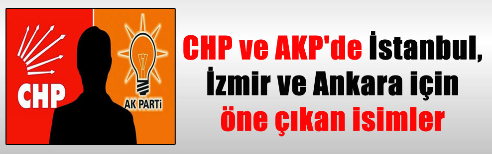 CHP ve AKP’de İstanbul, İzmir ve Ankara için öne çıkan isimler