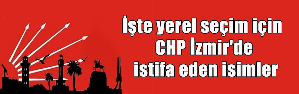 İşte yerel seçim için CHP İzmir’de istifa eden isimler