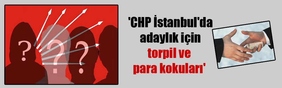 ‘CHP İstanbul’da adaylık için torpil ve para kokuları’