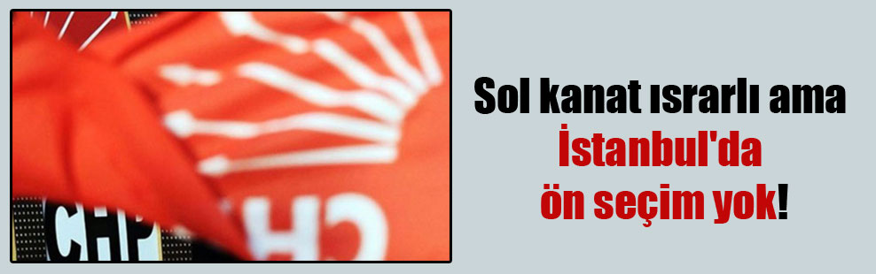 Sol kanat ısrarlı ama İstanbul’da ön seçim yok!