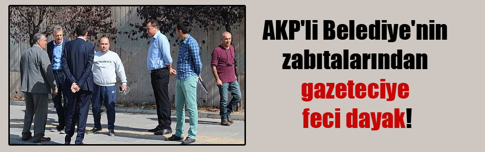 AKP’li Belediye’nin zabıtalarından gazeteciye feci dayak!