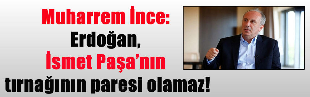 Muharrem İnce: Erdoğan, İsmet Paşa’nın tırnağının paresi olamaz!