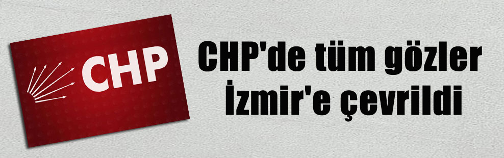 CHP’de tüm gözler İzmir’e çevrildi