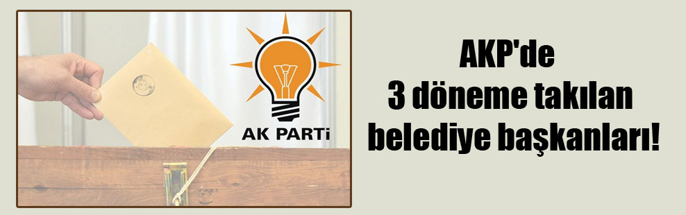 AKP’de 3 döneme takılan belediye başkanları!
