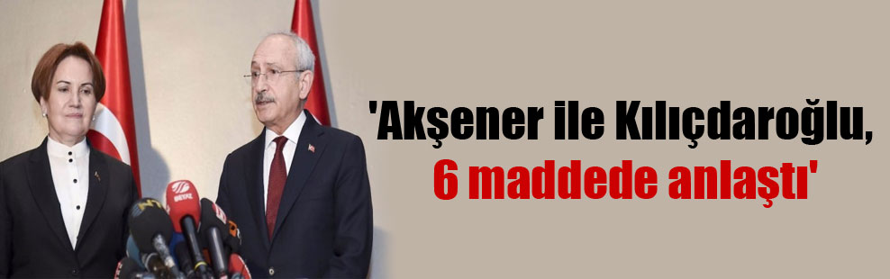 ‘Akşener ile Kılıçdaroğlu, 6 maddede anlaştı’