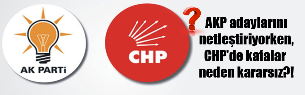 AKP adaylarını netleştiriyorken, CHP’de kafalar neden kararsız?!