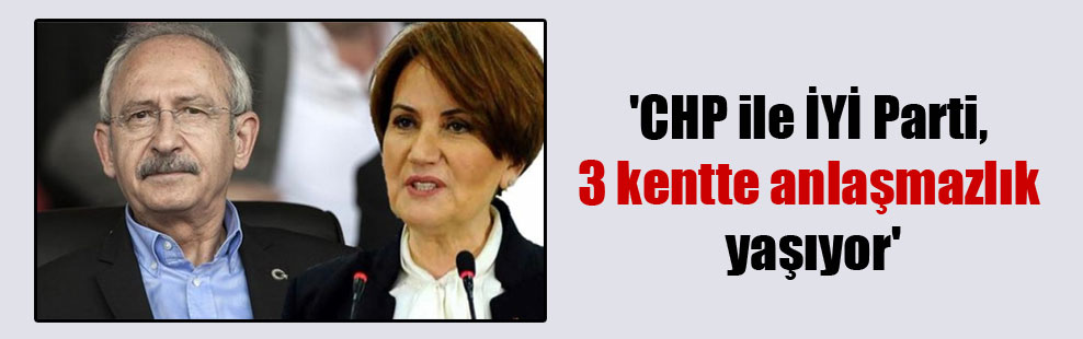 ‘CHP ile İYİ Parti, 3 kentte anlaşmazlık yaşıyor’