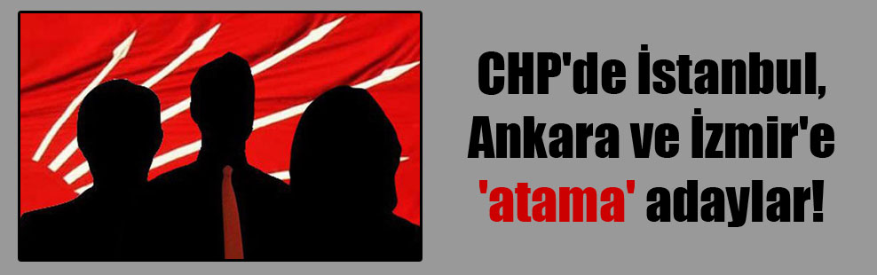 CHP’de İstanbul, Ankara ve İzmir’e ‘atama’ adaylar!