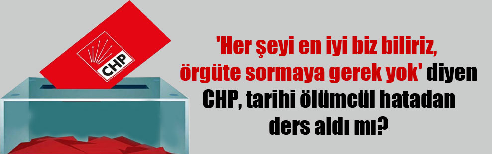 ‘Her şeyi en iyi biz biliriz, örgüte sormaya gerek yok’ diyen CHP, tarihi ölümcül hatadan ders aldı mı?
