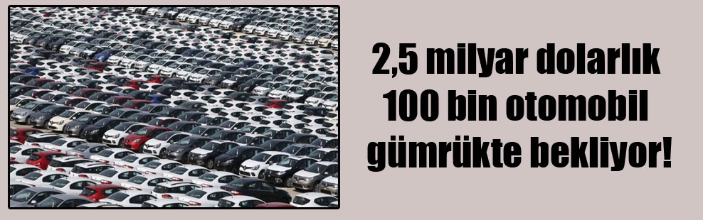 2,5 milyar dolarlık 100 bin otomobil gümrükte bekliyor!