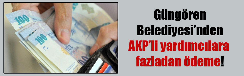 Güngören Belediyesi’nden AKP’li yardımcılara fazladan ödeme!