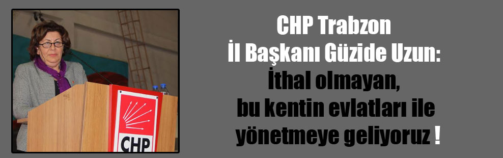 CHP Trabzon İl Başkanı Güzide Uzun: İthal olmayan, bu kentin evlatları ile yönetmeye geliyoruz !