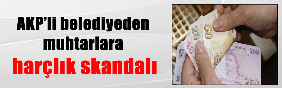 AKP’li belediyeden muhtarlara harçlık skandalı