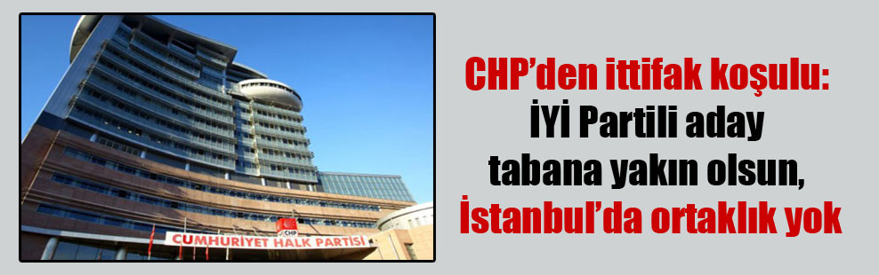 CHP’den ittifak koşulu: İYİ Partili aday tabana yakın olsun, İstanbul’da ortaklık yok