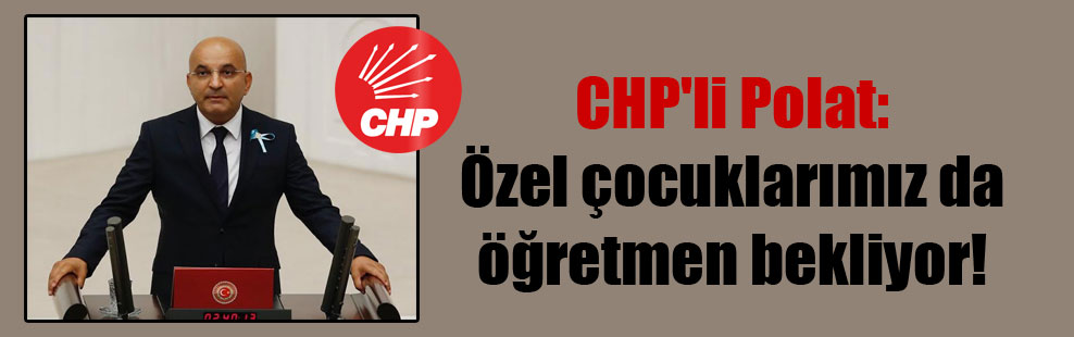 CHP’li Polat: Özel çocuklarımız da öğretmen bekliyor!