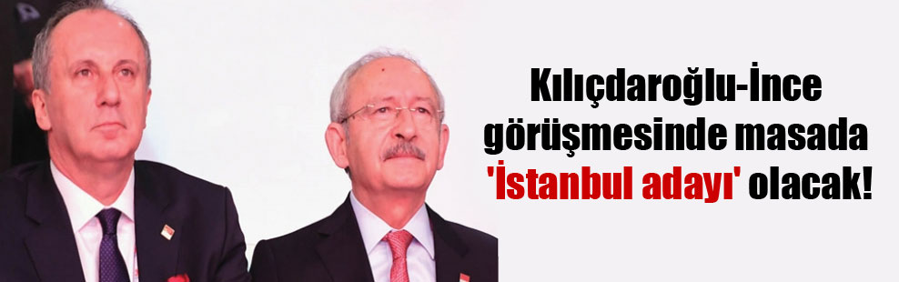 Kılıçdaroğlu-İnce görüşmesinde masada ‘İstanbul adayı’ olacak!