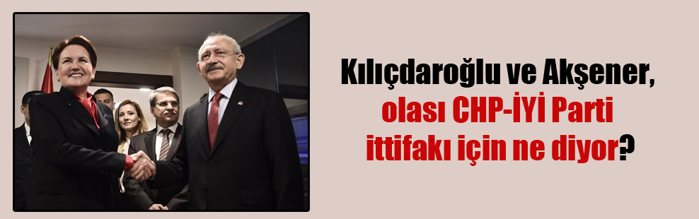 Kılıçdaroğlu ve Akşener, olası CHP-İYİ Parti ittifakı için ne diyor?