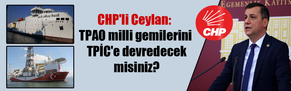CHP’li Ceylan: TPAO milli gemilerini TPİC’e devredecek misiniz?