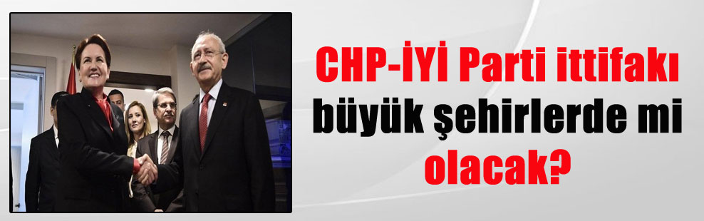CHP-İYİ Parti ittifakı büyük şehirlerde mi olacak?