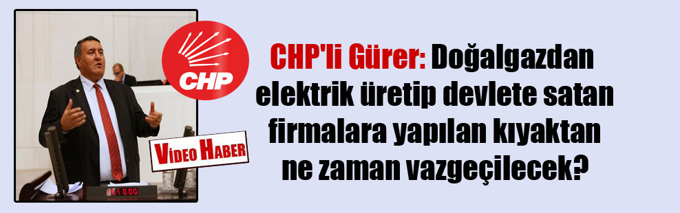 CHP’li Gürer: Doğalgazdan elektrik üretip devlete satan firmalara yapılan kıyaktan ne zaman vazgeçilecek?