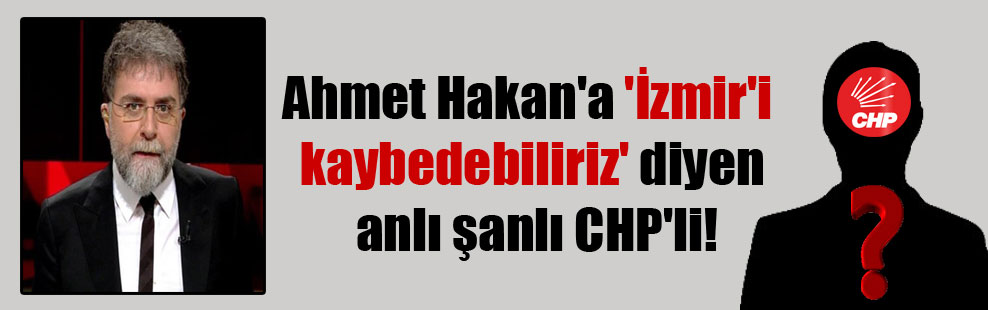 Ahmet Hakan’a ‘İzmir’i kaybedebiliriz’ diyen anlı şanlı CHP’li!