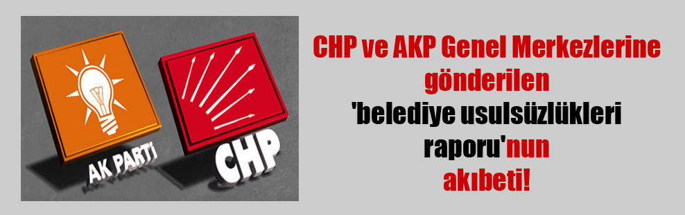 CHP ve AKP Genel Merkezlerine gönderilen ‘belediye usulsüzlükleri raporu’nun akıbeti!