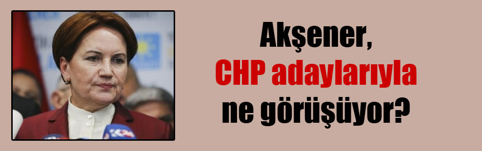 Akşener, CHP adaylarıyla ne görüşüyor?