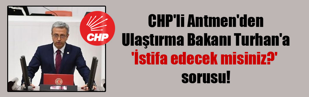 CHP’li Antmen’den Ulaştırma Bakanı Turhan’a ‘İstifa edecek misiniz?’ sorusu!