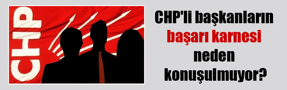CHP’li başkanların başarı karnesi neden konuşulmuyor?