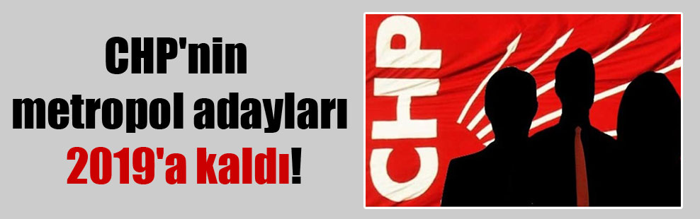 CHP’nin metropol adayları 2019’a kaldı!