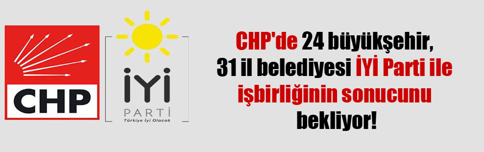 CHP’de 24 büyükşehir, 31 il belediyesi İYİ Parti ile işbirliğinin sonucunu bekliyor!