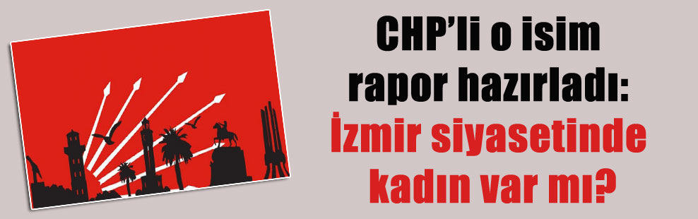 CHP’li o isim rapor hazırladı: İzmir siyasetinde kadın var mı?