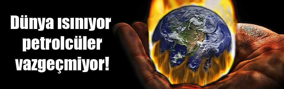 Dünya ısınıyor petrolcüler vazgeçmiyor!