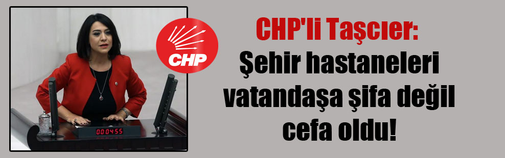 CHP’li Taşcıer: Şehir hastaneleri vatandaşa şifa değil cefa oldu!