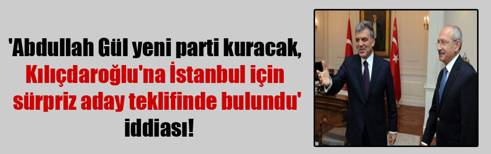‘Abdullah Gül yeni parti kuracak, Kılıçdaroğlu’na İstanbul için sürpriz aday teklifinde bulundu’ iddiası!