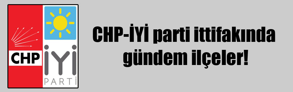 CHP-İYİ parti ittifakında gündem ilçeler!