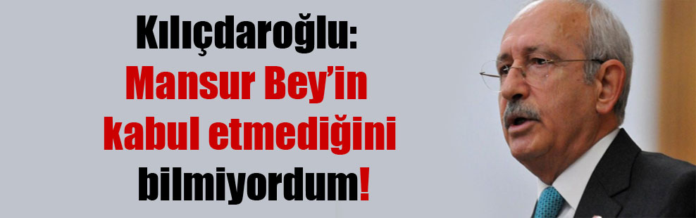 Kılıçdaroğlu: Mansur Bey’in kabul etmediğini bilmiyordum!