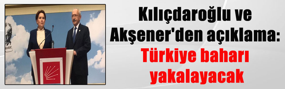 Kılıçdaroğlu ve Akşener’den açıklama: Türkiye baharı yakalayacak