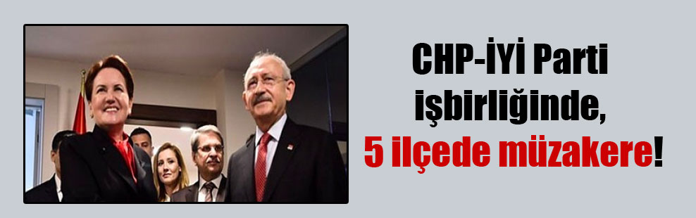 CHP-İYİ Parti işbirliğinde, 5 ilçede müzakere!