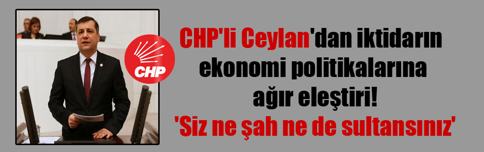 CHP’li Ceylan’dan iktidarın ekonomi politikalarına ağır eleştiri! ‘Siz ne şah ne de sultansınız’