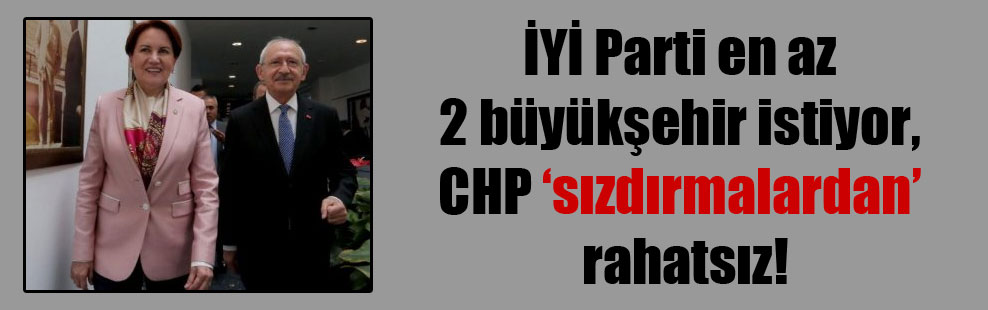 İYİ Parti en az 2 büyükşehir istiyor, CHP ‘sızdırmalardan’ rahatsız!