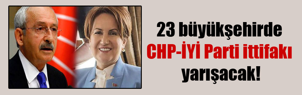 23 büyükşehirde CHP-İYİ Parti ittifakı yarışacak!