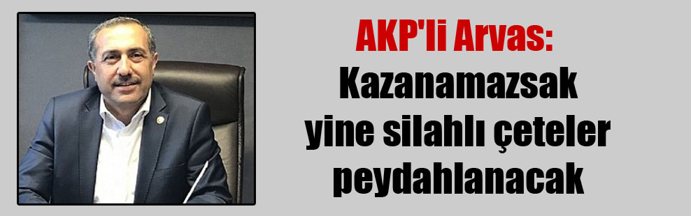 AKP’li Arvas: Kazanamazsak yine silahlı çeteler peydahlanacak