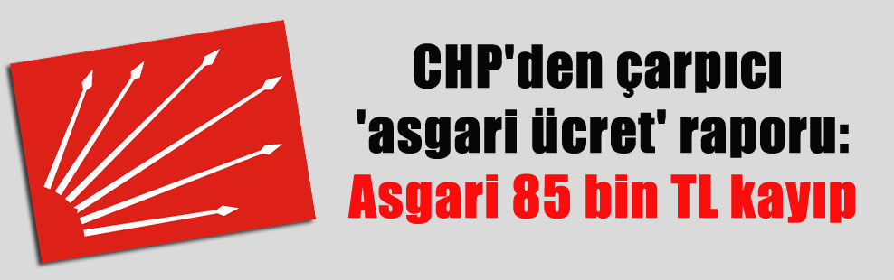 CHP’den çarpıcı ‘asgari ücret’ raporu: Asgari 85 bin TL kayıp